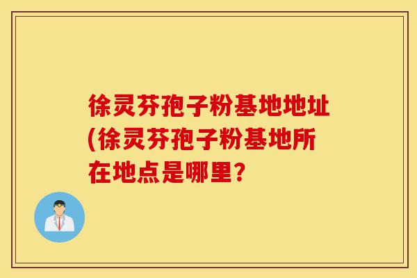 徐灵芬孢子粉基地地址(徐灵芬孢子粉基地所在地点是哪里?-第1张图片-灵芝之家 徐灵芬孢子粉基地地址(徐灵芬孢子粉基地所在地点是哪里?-第1张图片-灵芝之家