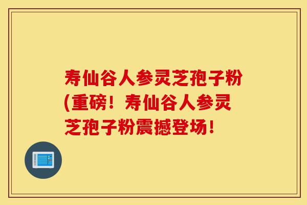 寿仙谷人参灵芝孢子粉(重磅！寿仙谷人参灵芝孢子粉震撼登场！-第1张图片-灵芝之家