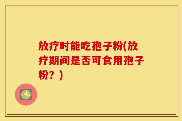 放疗时能吃孢子粉(放疗期间是否可食用孢子粉?)-第1张图片-灵芝之家 放疗时能吃孢子粉(放疗期间是否可食用孢子粉?)-第1张图片-灵芝之家
