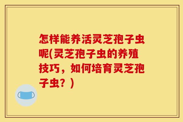 怎样能养活灵芝孢子虫呢(灵芝孢子虫的养殖技巧,如何培育灵芝孢子虫?)-第1张图片-灵芝之家 怎样能养活灵芝孢子虫呢(灵芝孢子虫的养殖技巧,如何培育灵芝孢子虫?)-第1张图片-灵芝之家