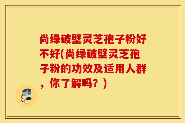 尚绿破壁灵芝孢子粉好不好(尚绿破壁灵芝孢子粉的功效及适用人群,你了解吗?)-第1张图片-灵芝之家 尚绿破壁灵芝孢子粉好不好(尚绿破壁灵芝孢子粉的功效及适用人群,你了解吗?)-第1张图片-灵芝之家