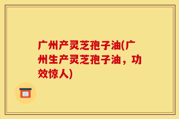 广州产灵芝孢子油(广州生产灵芝孢子油,功效惊人)-第1张图片-灵芝之家 广州产灵芝孢子油(广州生产灵芝孢子油,功效惊人)-第1张图片-灵芝之家