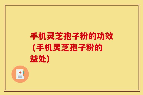 手机灵芝孢子粉的功效 (手机灵芝孢子粉的益处)-第1张图片-灵芝之家
