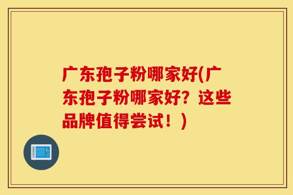 广东孢子粉哪家好(广东孢子粉哪家好?这些品牌值得尝试!)-第1张图片-灵芝之家 广东孢子粉哪家好(广东孢子粉哪家好?这些品牌值得尝试!)-第1张图片-灵芝之家