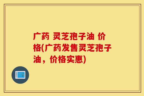 广药 灵芝孢子油 价格(广药发售灵芝孢子油,价格实惠)-第1张图片-灵芝之家 广药 灵芝孢子油 价格(广药发售灵芝孢子油,价格实惠)-第1张图片-灵芝之家
