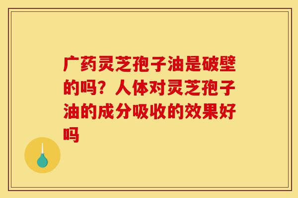 广药灵芝孢子油是破壁的吗?人体对灵芝孢子油的成分吸收的效果好吗-第1张图片-灵芝之家 广药灵芝孢子油是破壁的吗?人体对灵芝孢子油的成分吸收的效果好吗-第1张图片-灵芝之家