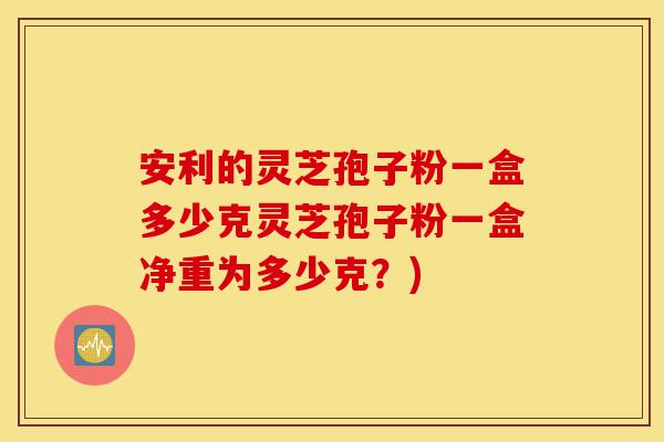 安利的灵芝孢子粉一盒多少克灵芝孢子粉一盒净重为多少克？)-第1张图片-灵芝之家