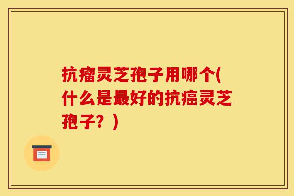 抗瘤灵芝孢子用哪个(什么是最好的抗癌灵芝孢子?)-第1张图片-灵芝之家 抗瘤灵芝孢子用哪个(什么是最好的抗癌灵芝孢子?)-第1张图片-灵芝之家