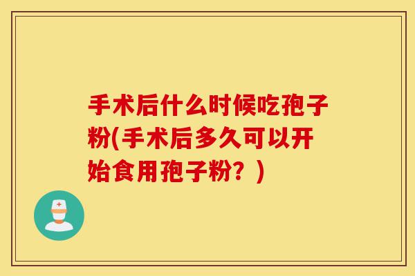 手术后什么时候吃孢子粉(手术后多久可以开始食用孢子粉?)-第1张图片-灵芝之家 手术后什么时候吃孢子粉(手术后多久可以开始食用孢子粉?)-第1张图片-灵芝之家