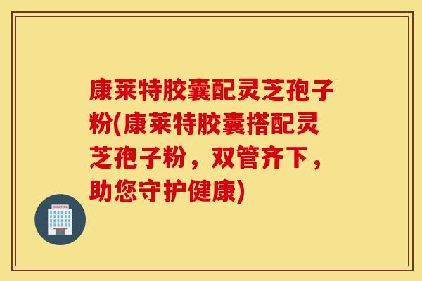 康莱特胶囊配灵芝孢子粉(康莱特胶囊搭配灵芝孢子粉，双管齐下，助您守护健康)-第1张图片-灵芝之家
