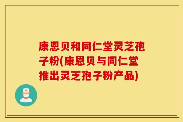 康恩贝和同仁堂灵芝孢子粉(康恩贝与同仁堂推出灵芝孢子粉产品)-第1张图片-灵芝之家