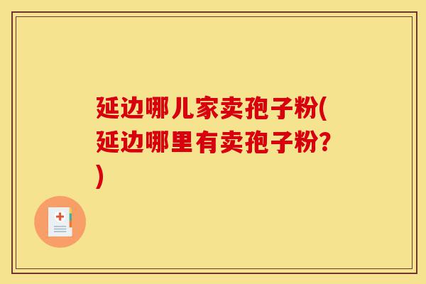 延边哪儿家卖孢子粉(延边哪里有卖孢子粉？)-第1张图片-灵芝之家