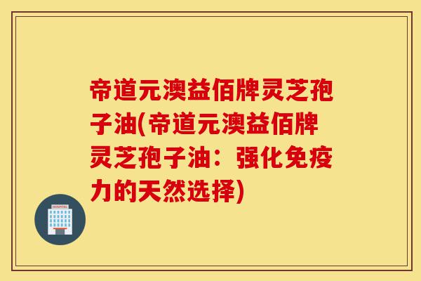 帝道元澳益佰牌灵芝孢子油(帝道元澳益佰牌灵芝孢子油:强化免疫力的天然选择)-第1张图片-灵芝之家 帝道元澳益佰牌灵芝孢子油(帝道元澳益佰牌灵芝孢子油:强化免疫力的天然选择)-第1张图片-灵芝之家