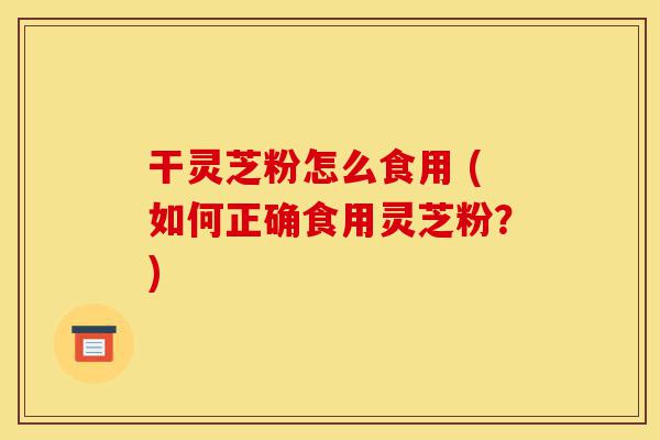干灵芝粉怎么食用 (如何正确食用灵芝粉?)-第1张图片-灵芝之家 干灵芝粉怎么食用 (如何正确食用灵芝粉?)-第1张图片-灵芝之家