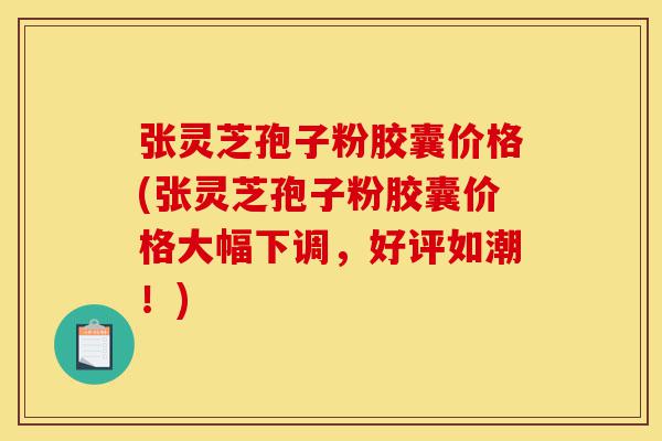 张灵芝孢子粉胶囊价格(张灵芝孢子粉胶囊价格大幅下调，好评如潮！)-第1张图片-灵芝之家