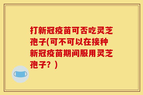 打新冠疫苗可否吃灵芝孢子(可不可以在接种新冠疫苗期间服用灵芝孢子?)-第1张图片-灵芝之家 打新冠疫苗可否吃灵芝孢子(可不可以在接种新冠疫苗期间服用灵芝孢子?)-第1张图片-灵芝之家