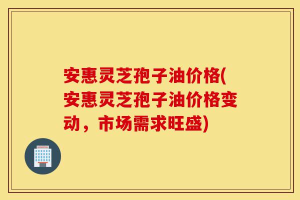 安惠灵芝孢子油价格(安惠灵芝孢子油价格变动,市场需求旺盛)-第1张图片-灵芝之家 安惠灵芝孢子油价格(安惠灵芝孢子油价格变动,市场需求旺盛)-第1张图片-灵芝之家