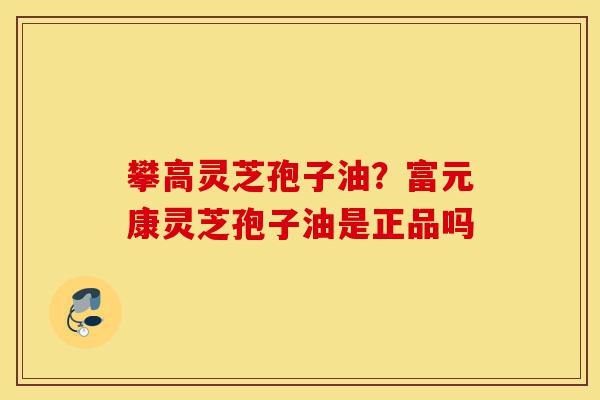 攀高灵芝孢子油？富元康灵芝孢子油是正品吗-第1张图片-灵芝之家