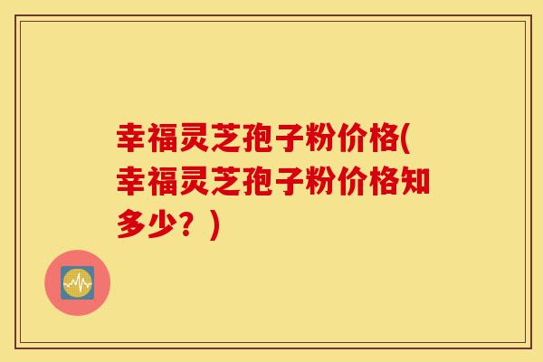 幸福灵芝孢子粉价格(幸福灵芝孢子粉价格知多少？)-第1张图片-灵芝之家