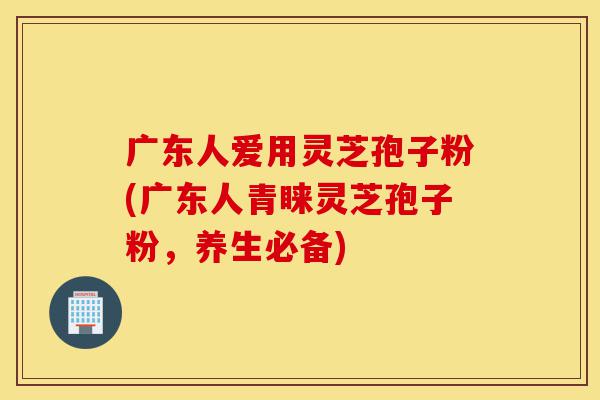广东人爱用灵芝孢子粉(广东人青睐灵芝孢子粉，养生必备)-第1张图片-灵芝之家