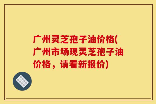广州灵芝孢子油价格(广州市场现灵芝孢子油价格,请看新报价)-第1张图片-灵芝之家 广州灵芝孢子油价格(广州市场现灵芝孢子油价格,请看新报价)-第1张图片-灵芝之家