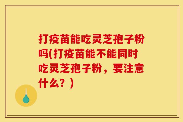 打疫苗能吃灵芝孢子粉吗(打疫苗能不能同时吃灵芝孢子粉,要注意什么?)-第1张图片-灵芝之家 打疫苗能吃灵芝孢子粉吗(打疫苗能不能同时吃灵芝孢子粉,要注意什么?)-第1张图片-灵芝之家