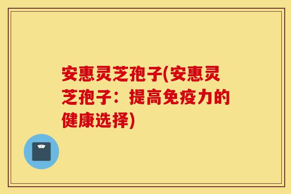 安惠灵芝孢子(安惠灵芝孢子:提高免疫力的健康选择)-第1张图片-灵芝之家 安惠灵芝孢子(安惠灵芝孢子:提高免疫力的健康选择)-第1张图片-灵芝之家