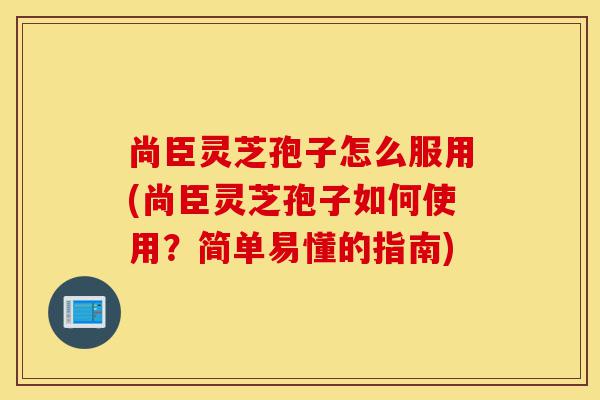 尚臣灵芝孢子怎么服用(尚臣灵芝孢子如何使用?简单易懂的指南)-第1张图片-灵芝之家 尚臣灵芝孢子怎么服用(尚臣灵芝孢子如何使用?简单易懂的指南)-第1张图片-灵芝之家