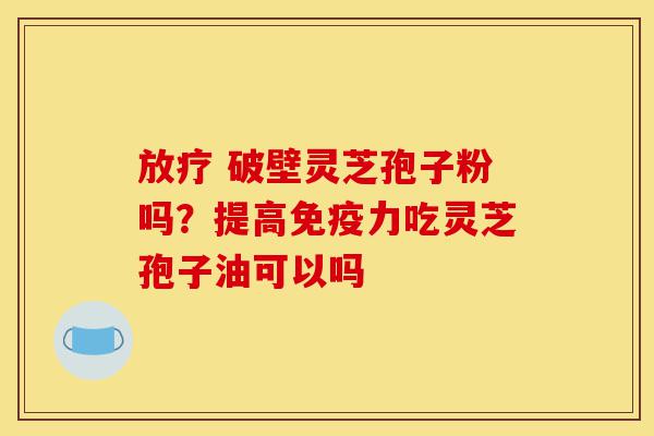 放疗 破壁灵芝孢子粉吗？提高免疫力吃灵芝孢子油可以吗-第1张图片-灵芝之家