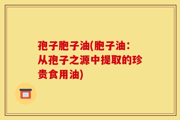 孢子胞子油(胞子油:从孢子之源中提取的珍贵食用油)-第1张图片-灵芝之家 孢子胞子油(胞子油:从孢子之源中提取的珍贵食用油)-第1张图片-灵芝之家