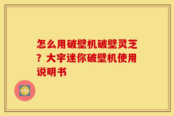 怎么用破壁机破壁灵芝?大宇迷你破壁机使用说明书-第1张图片-灵芝之家 怎么用破壁机破壁灵芝?大宇迷你破壁机使用说明书-第1张图片-灵芝之家