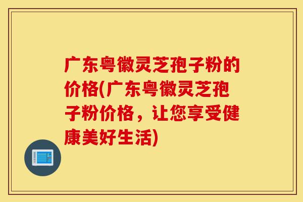广东粤徽灵芝孢子粉的价格(广东粤徽灵芝孢子粉价格,让您享受健康美好生活)-第1张图片-灵芝之家 广东粤徽灵芝孢子粉的价格(广东粤徽灵芝孢子粉价格,让您享受健康美好生活)-第1张图片-灵芝之家
