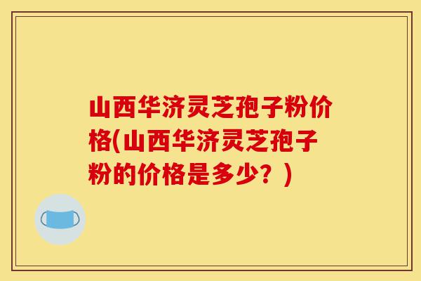 山西华济灵芝孢子粉价格(山西华济灵芝孢子粉的价格是多少？)-第1张图片-灵芝之家