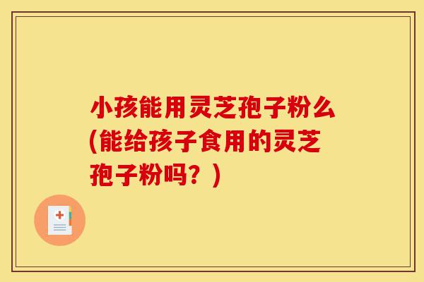 小孩能用灵芝孢子粉么(能给孩子食用的灵芝孢子粉吗?)-第1张图片-灵芝之家 小孩能用灵芝孢子粉么(能给孩子食用的灵芝孢子粉吗?)-第1张图片-灵芝之家