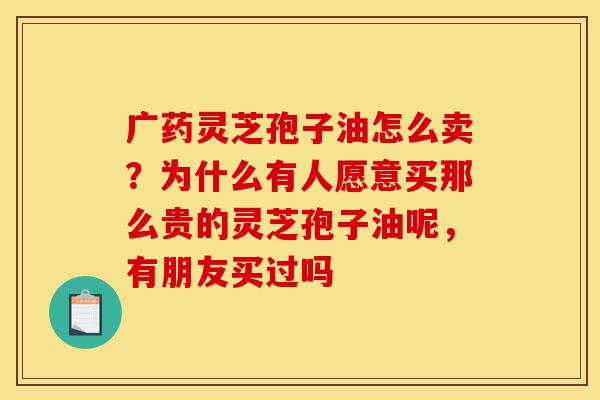 广药灵芝孢子油怎么卖?为什么有人愿意买那么贵的灵芝孢子油呢,有朋友买过吗-第1张图片-灵芝之家 广药灵芝孢子油怎么卖?为什么有人愿意买那么贵的灵芝孢子油呢,有朋友买过吗-第1张图片-灵芝之家