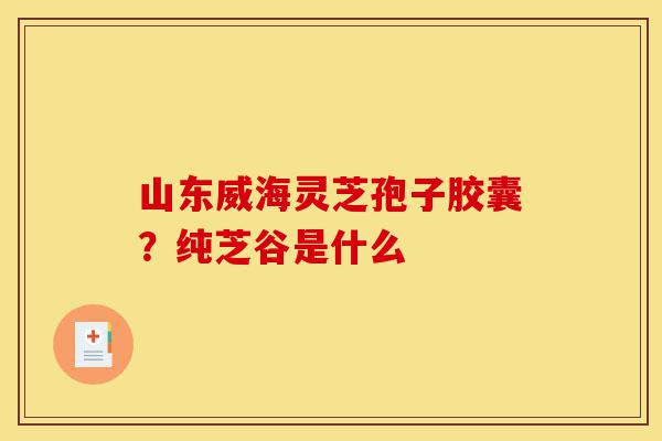 山东威海灵芝孢子胶囊?纯芝谷是什么-第1张图片-灵芝之家 山东威海灵芝孢子胶囊?纯芝谷是什么-第1张图片-灵芝之家