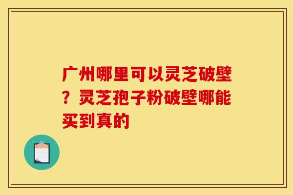 广州哪里可以灵芝破壁？灵芝孢子粉破壁哪能买到真的-第1张图片-灵芝之家