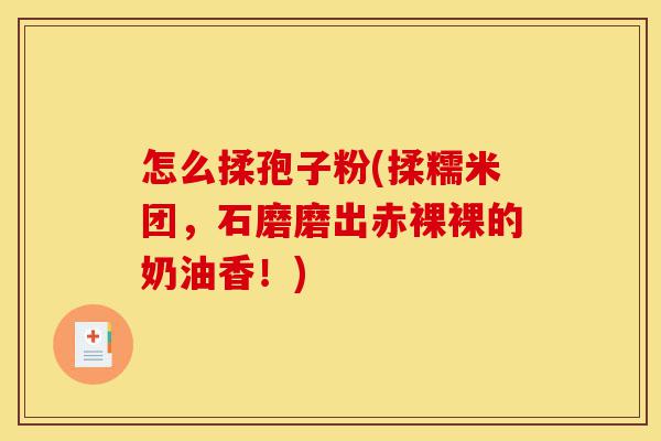 怎么揉孢子粉(揉糯米团,石磨磨出赤裸裸的奶油香!)-第1张图片-灵芝之家 怎么揉孢子粉(揉糯米团,石磨磨出赤裸裸的奶油香!)-第1张图片-灵芝之家