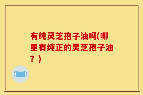 有纯灵芝孢子油吗(哪里有纯正的灵芝孢子油?)-第1张图片-灵芝之家 有纯灵芝孢子油吗(哪里有纯正的灵芝孢子油?)-第1张图片-灵芝之家