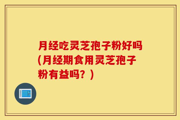 月经吃灵芝孢子粉好吗(月经期食用灵芝孢子粉有益吗？)-第1张图片-灵芝之家