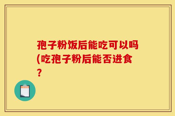 孢子粉饭后能吃可以吗(吃孢子粉后能否进食?-第1张图片-灵芝之家 孢子粉饭后能吃可以吗(吃孢子粉后能否进食?-第1张图片-灵芝之家