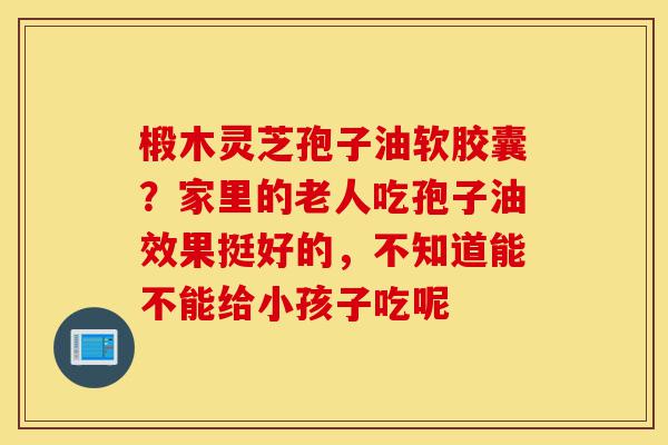 椴木灵芝孢子油软胶囊?家里的老人吃孢子油效果挺好的,不知道能不能给小孩子吃呢-第1张图片-灵芝之家 椴木灵芝孢子油软胶囊?家里的老人吃孢子油效果挺好的,不知道能不能给小孩子吃呢-第1张图片-灵芝之家
