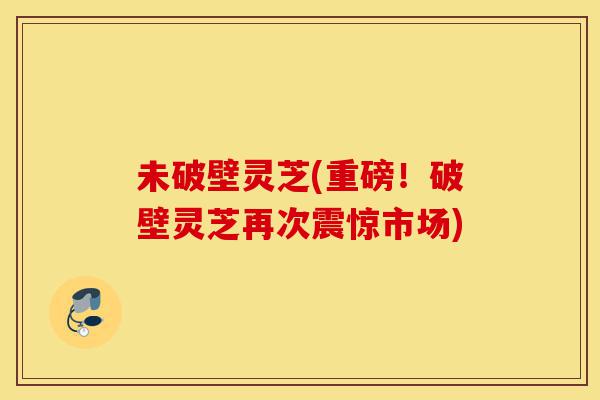 未破壁灵芝(重磅！破壁灵芝再次震惊市场)-第1张图片-灵芝之家