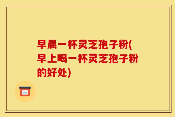早晨一杯灵芝孢子粉(早上喝一杯灵芝孢子粉的好处)-第1张图片-灵芝之家