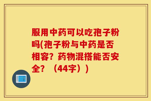 服用中药可以吃孢子粉吗(孢子粉与中药是否相容?药物混搭能否安全?(44字))-第1张图片-灵芝之家 服用中药可以吃孢子粉吗(孢子粉与中药是否相容?药物混搭能否安全?(44字))-第1张图片-灵芝之家