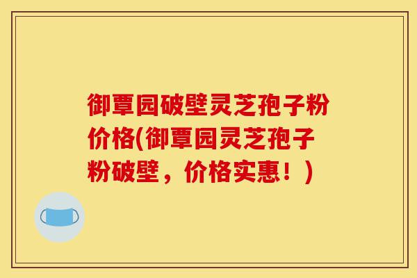 御覃园破壁灵芝孢子粉价格(御覃园灵芝孢子粉破壁，价格实惠！)-第1张图片-灵芝之家