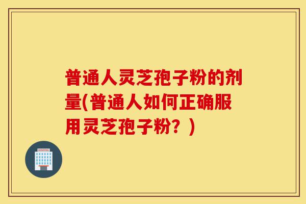 普通人灵芝孢子粉的剂量(普通人如何正确服用灵芝孢子粉？)-第1张图片-灵芝之家