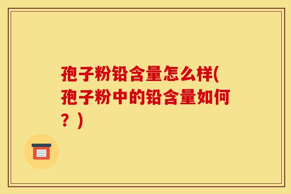 孢子粉铅含量怎么样(孢子粉中的铅含量如何？)-第1张图片-灵芝之家