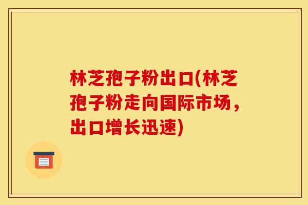 林芝孢子粉出口(林芝孢子粉走向国际市场，出口增长迅速)-第1张图片-灵芝之家