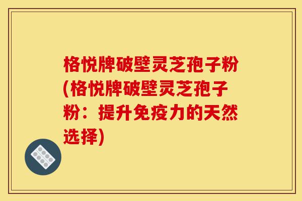 格悦牌破壁灵芝孢子粉(格悦牌破壁灵芝孢子粉:提升免疫力的天然选择)-第1张图片-灵芝之家 格悦牌破壁灵芝孢子粉(格悦牌破壁灵芝孢子粉:提升免疫力的天然选择)-第1张图片-灵芝之家